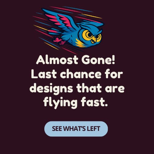 Almost Gone! – Last chance for designs that are flying fast. [See What’s Left]
